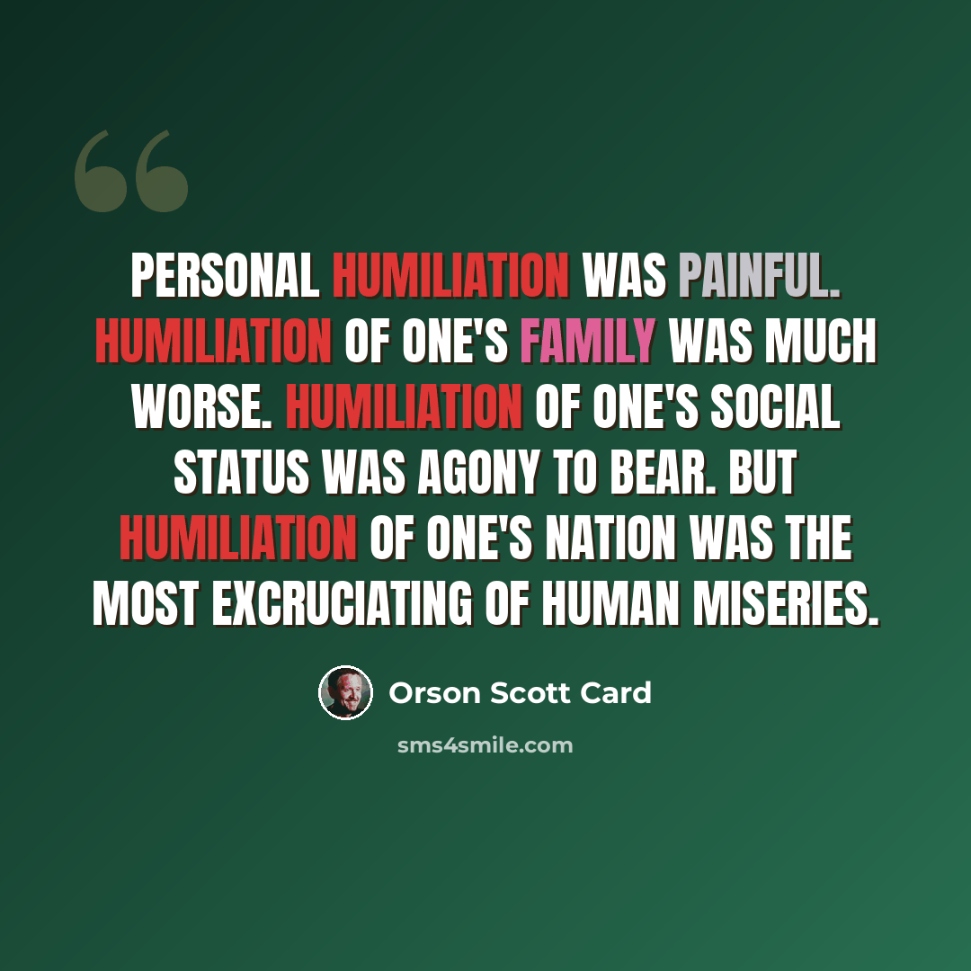 “Personal humiliation was painful. Humiliation of one's family was much worse. Humiliation of one's social status was agony to bear. But humiliation of one's nation was the most excruciating of human miseries.” quote by Orson Scott Card