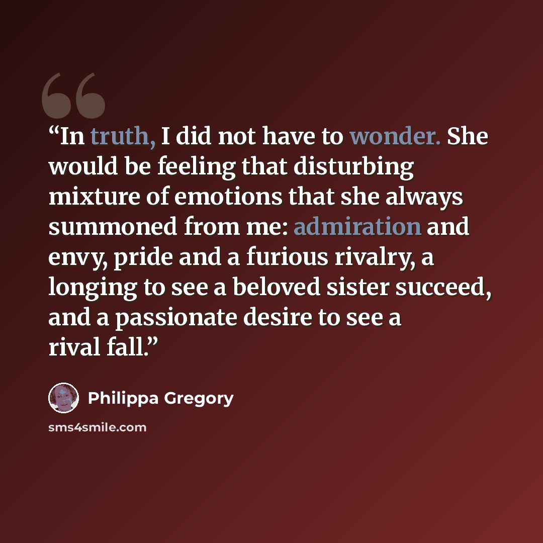 “In truth, I did not have to wonder. She would be feeling that disturbing mixture of emotions that she always summoned from me: admiration and envy, pride and a furious rivalry, a longing to see a beloved sister succeed, and a passionate desire to see a rival fall.” quote by Philippa Gregory