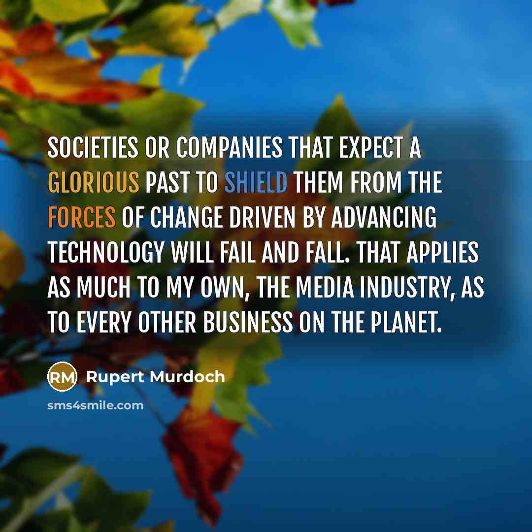“Societies or companies that expect a glorious past to shield them from the forces of change driven by advancing technology will fail and fall. That applies as much to my own, the media industry, as to every other business on the planet.” quote by Rupert Murdoch