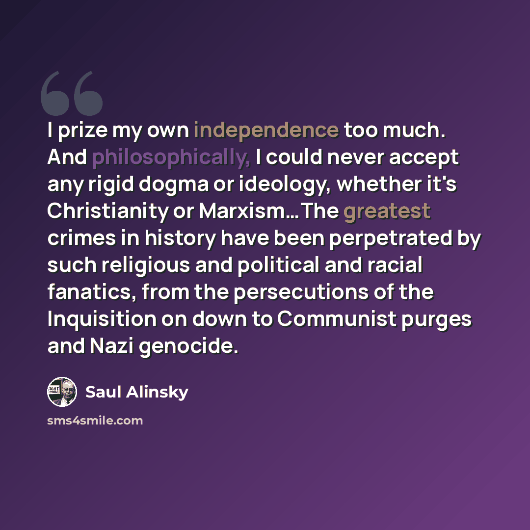 “I prize my own independence too much. And philosophically, I could never accept any rigid dogma or ideology, whether it's Christianity or Marxism…The greatest crimes in history have been perpetrated by such religious and political and racial fanatics, from the persecutions of the Inquisition on…” quote by Saul Alinsky