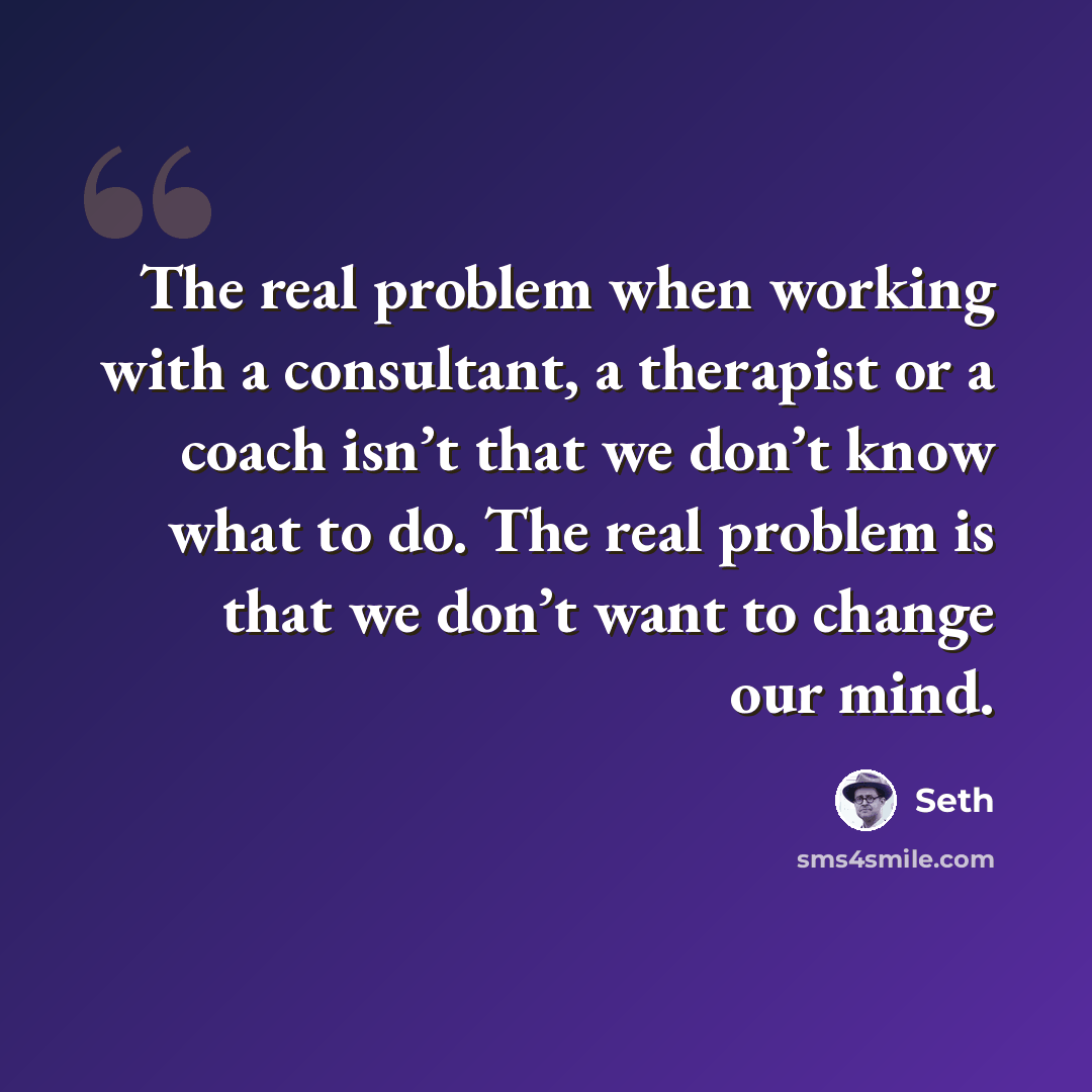 “The real problem when working with a consultant, a therapist or a coach isn’t that we don’t know what to do. The real problem is that we don’t want to change our mind.” quote by Seth