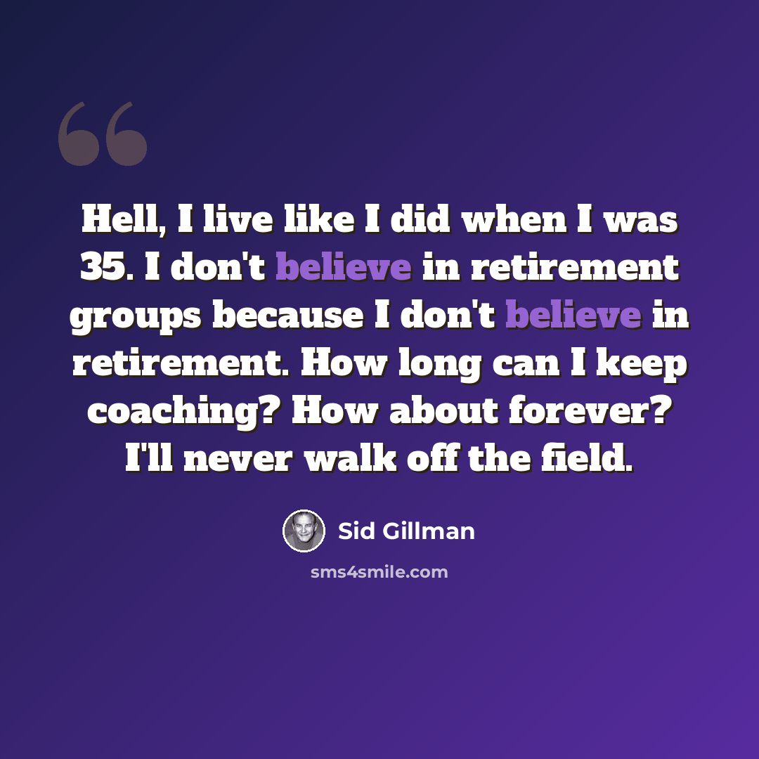 “Hell, I live like I did when I was 35. I don't believe in retirement groups because I don't believe in retirement. How long can I keep coaching? How about forever? I'll never walk off the field.” quote by Sid Gillman