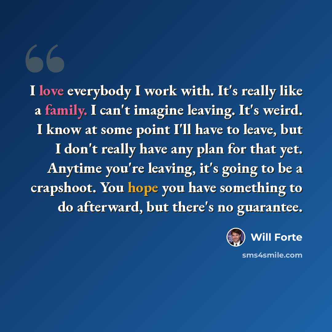 “I love everybody I work with. It's really like a family. I can't imagine leaving. It's weird. I know at some point I'll have to leave, but I don't really have any plan for that yet. Anytime you're leaving, it's going to be a crapshoot. You hope you have something to do afterward, but there's no…” quote by Will Forte