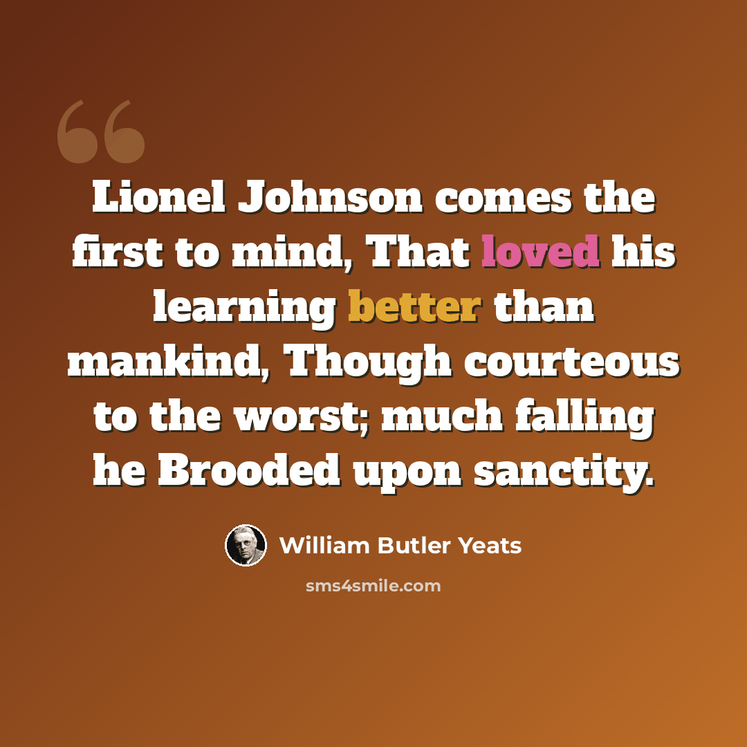 “Lionel Johnson comes the first to mind, That loved his learning better than mankind, Though courteous to the worst; much falling he Brooded upon sanctity.” quote by William Butler Yeats