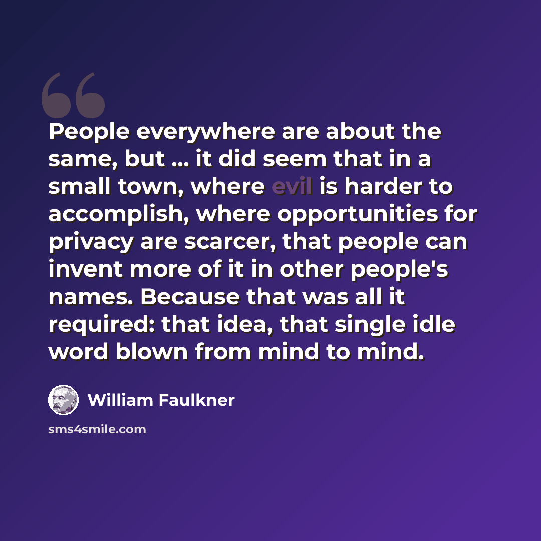 “People everywhere are about the same, but ... it did seem that in a small town, where evil is harder to accomplish, where opportunities for privacy are scarcer, that people can invent more of it in other people's names. Because that was all it required: that idea, that single idle word blown from…” quote by William Faulkner