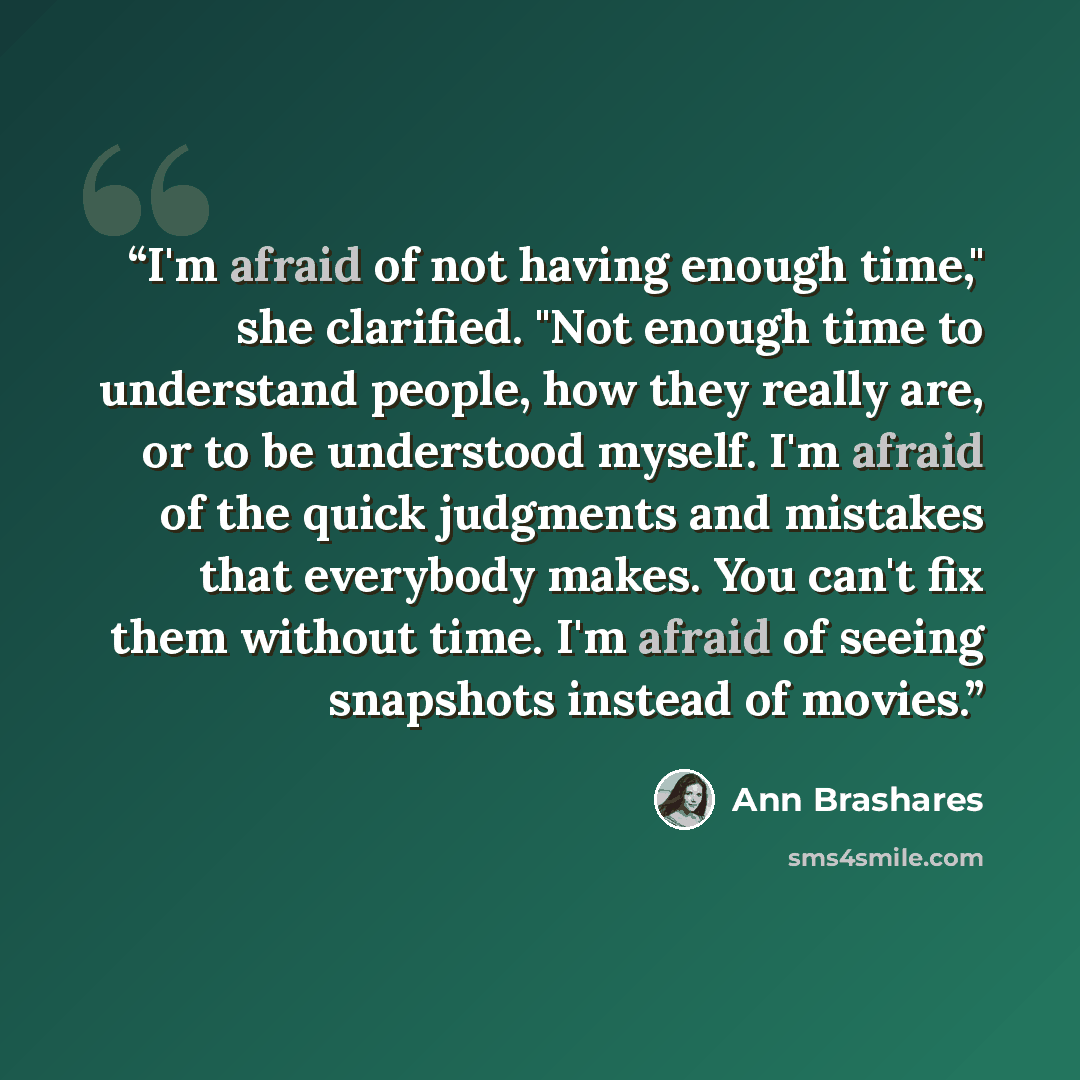“I'm afraid of not having enough time," she clarified. "Not enough time to understand people, how they really are, or to be understood myself. I'm afraid of the quick judgments and mistakes that everybody makes. You can't fix them without time. I'm afraid of seeing snapshots instead of movies.” quote by Ann Brashares