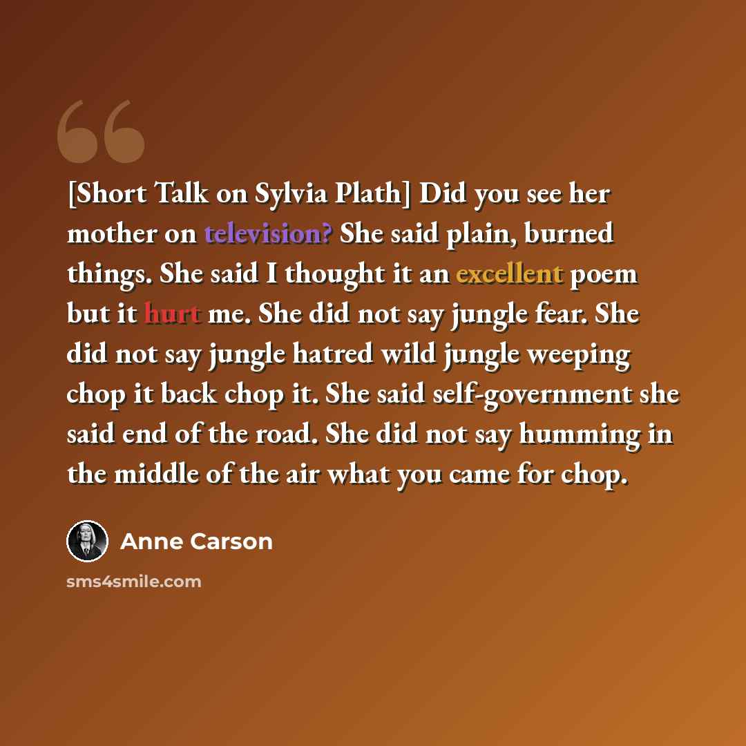 “[Short Talk on Sylvia Plath] Did you see her mother on television? She said plain, burned things. She said I thought it an excellent poem but it hurt me. She did not say jungle fear. She did not say jungle hatred wild jungle weeping chop it back chop it. She said self-government she said end of…” quote by Anne Carson