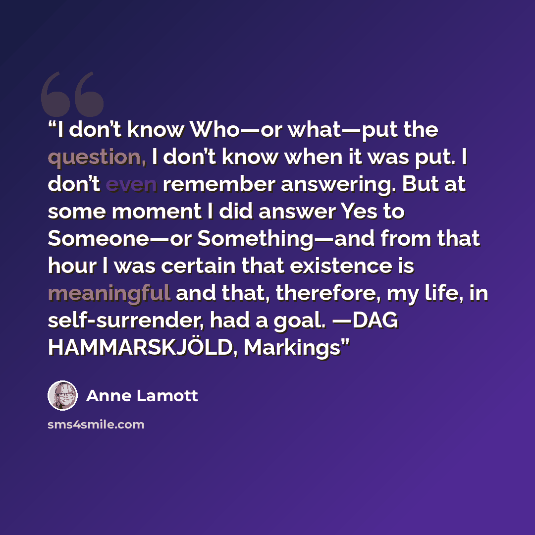“I don’t know Who—or what—put the question, I don’t know when it was put. I don’t even remember answering. But at some moment I did answer Yes to Someone—or Something—and from that hour I was certain that existence is meaningful and that, therefore, my life, in self-surrender, had a goal. —DAG…” quote by Anne Lamott