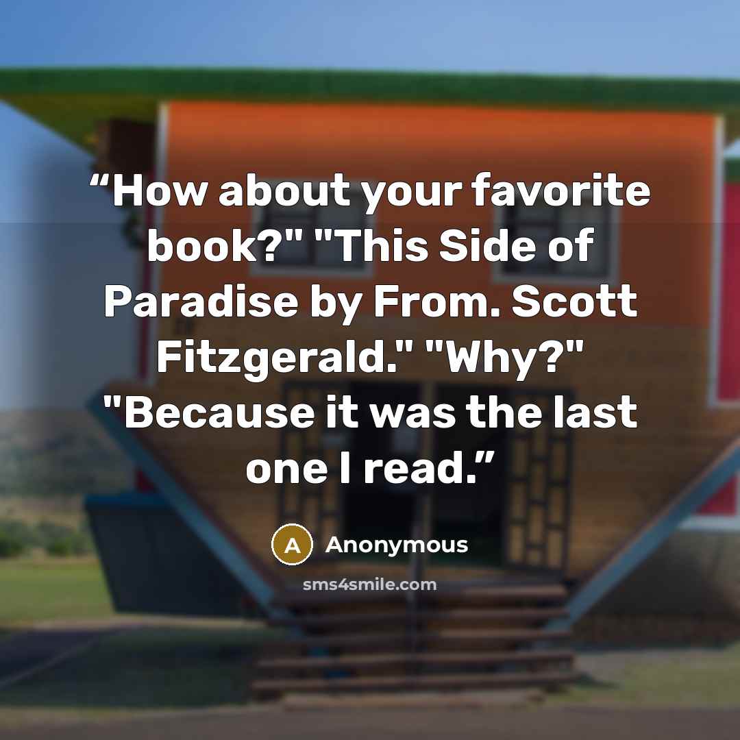 “How about your favorite book?" "This Side of Paradise by From. Scott Fitzgerald." "Why?" "Because it was the last one I read.” quote by Anonymous