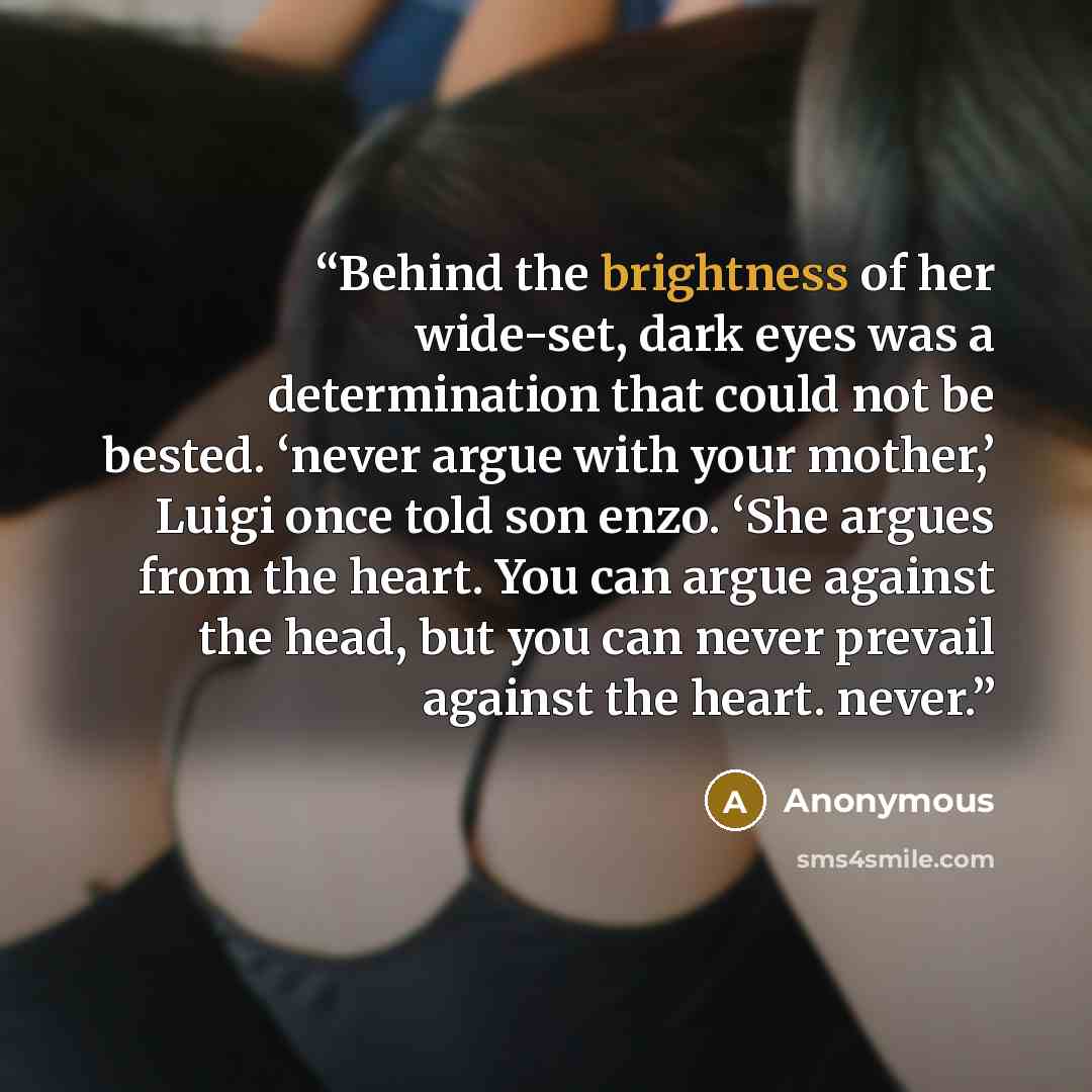 “Behind the brightness of her wide-set, dark eyes was a determination that could not be bested. ‘never argue with your mother,’ Luigi once told son enzo. ‘She argues from the heart. You can argue against the head, but you can never prevail against the heart. never.” quote by Anonymous