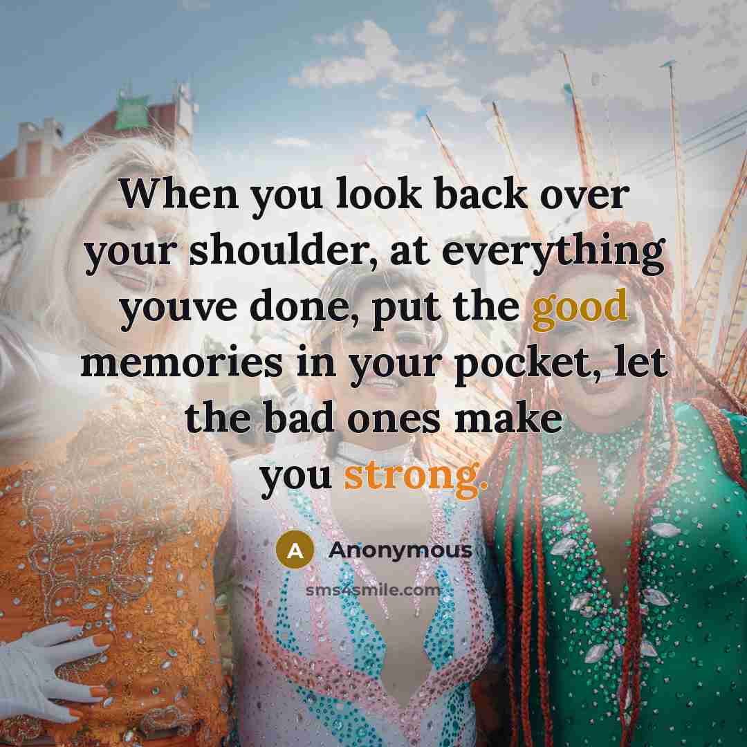 “When you look back over your shoulder, at everything youve done, put the good memories in your pocket, let the bad ones make you strong.” quote by Anonymous