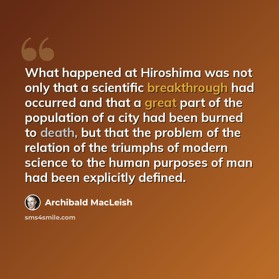 “What happened at Hiroshima was not only that a scientific breakthrough had occurred and that a great part of the population of a city had been burned to death, but that the problem of the relation of the triumphs of modern science to the human purposes of man had been explicitly defined.” quote by Archibald MacLeish