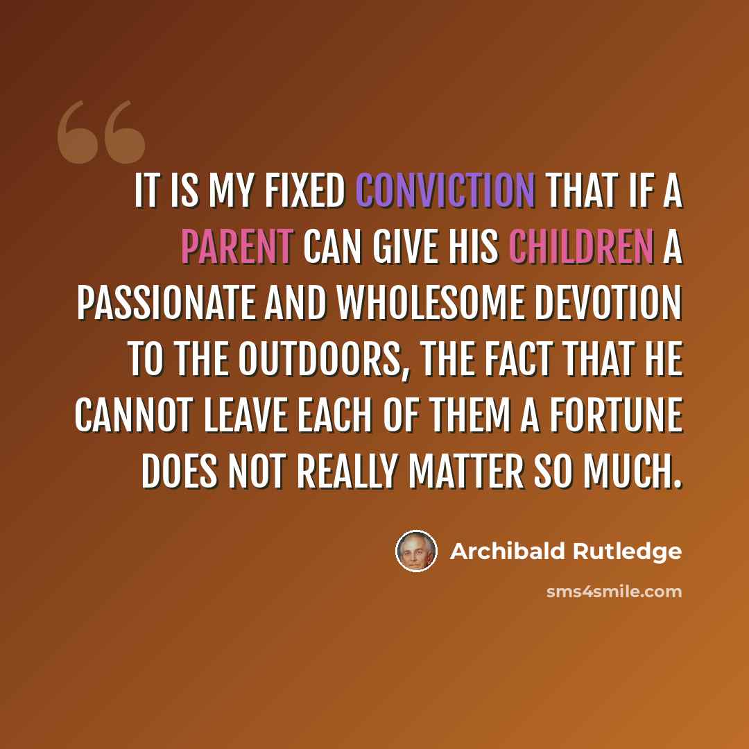 “It is my fixed conviction that if a parent can give his children a passionate and wholesome devotion to the outdoors, the fact that he cannot leave each of them a fortune does not really matter so much.” quote by Archibald Rutledge