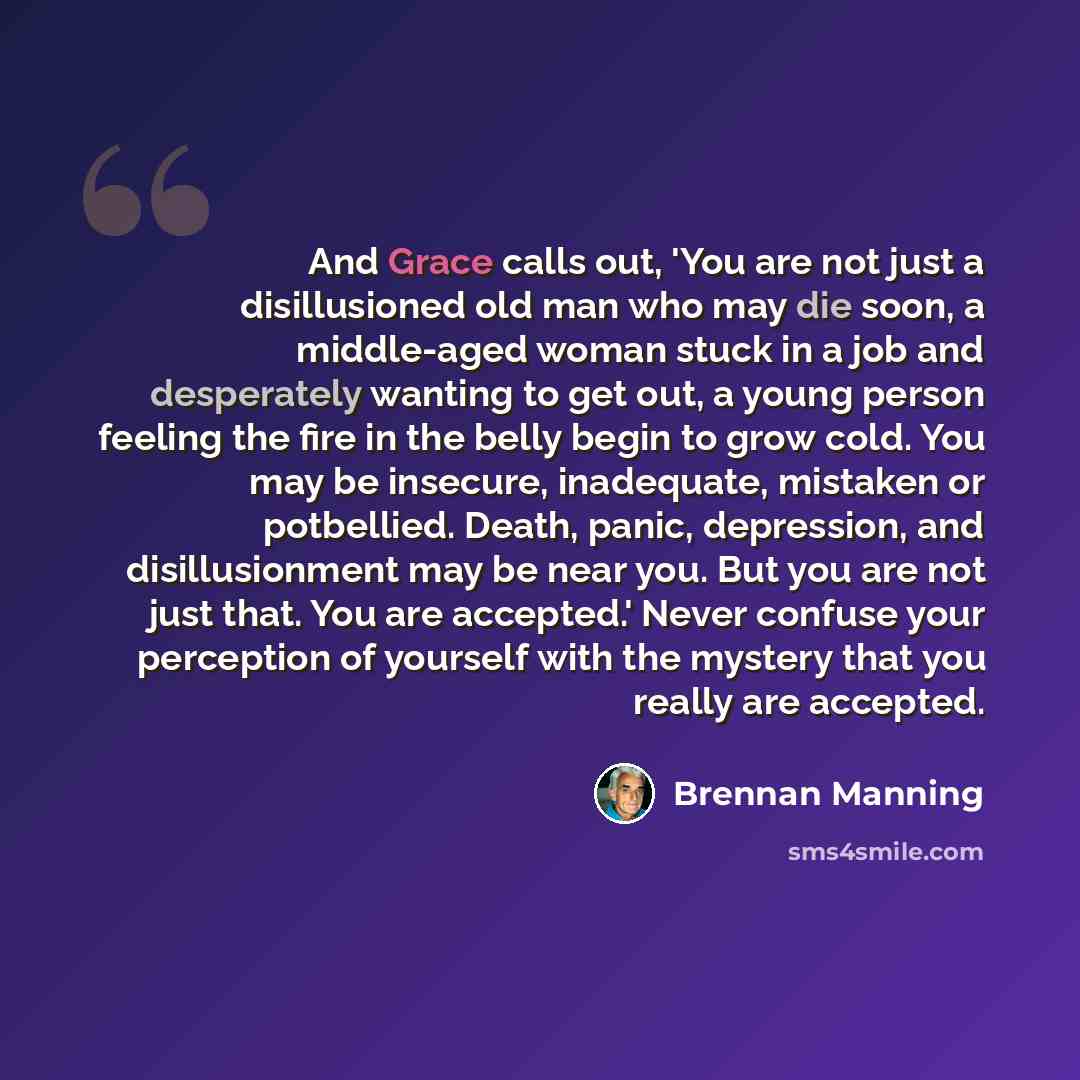 “And Grace calls out, 'You are not just a disillusioned old man who may die soon, a middle-aged woman stuck in a job and desperately wanting to get out, a young person feeling the fire in the belly begin to grow cold. You may be insecure, inadequate, mistaken or potbellied. Death, panic…” quote by Brennan Manning