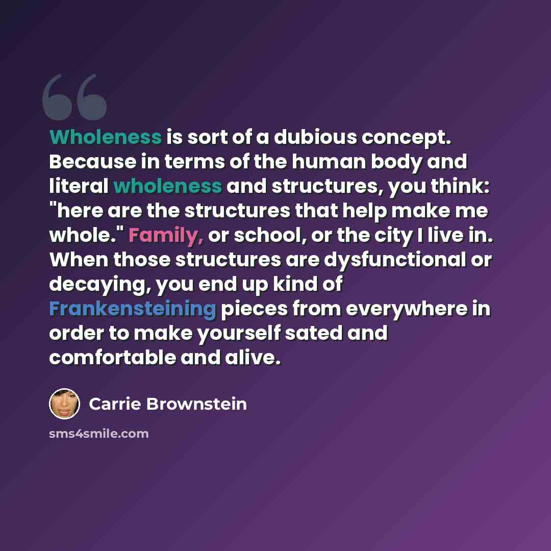 “Wholeness is sort of a dubious concept. Because in terms of the human body and literal wholeness and structures, you think: "here are the structures that help make me whole." Family, or school, or the city I live in. When those structures are dysfunctional or decaying, you end up kind of…” quote by Carrie Brownstein