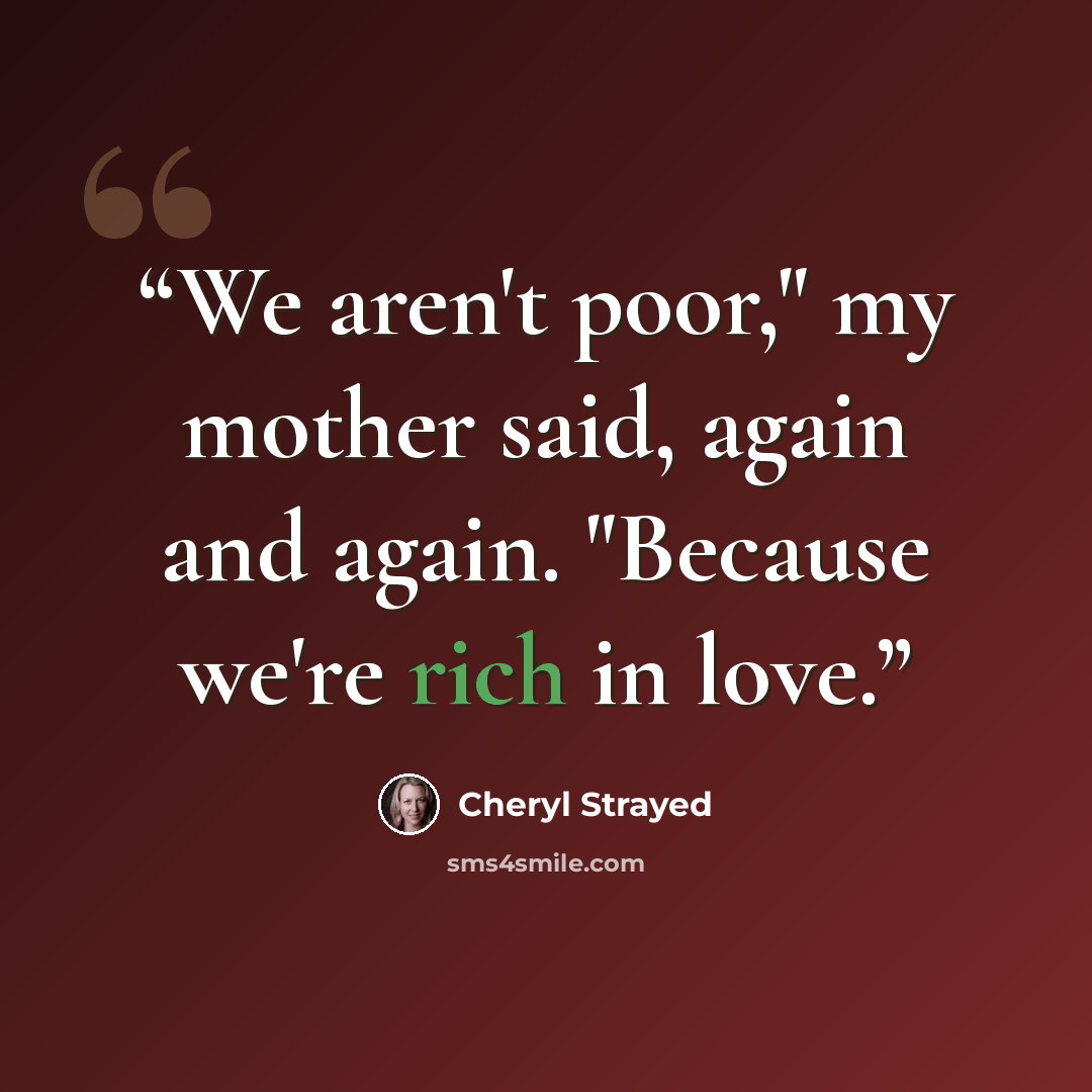 “We aren't poor," my mother said, again and again. "Because we're rich in love.” quote by Cheryl Strayed