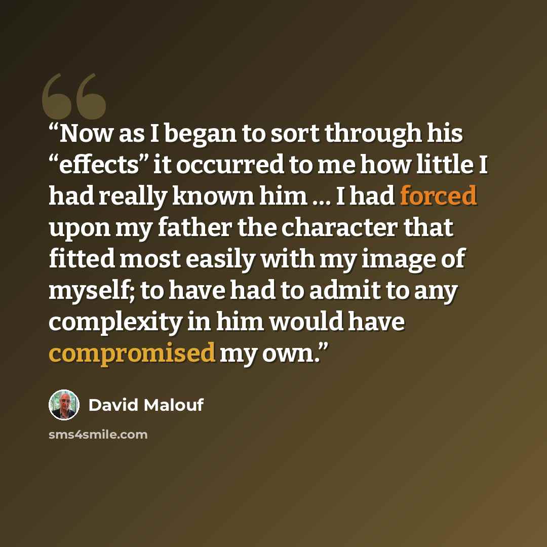 “Now as I began to sort through his “effects” it occurred to me how little I had really known him … I had forced upon my father the character that fitted most easily with my image of myself; to have had to admit to any complexity in him would have compromised my own.” quote by David Malouf
