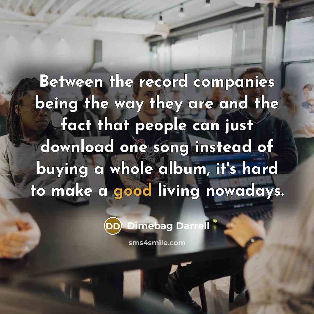 “Between the record companies being the way they are and the fact that people can just download one song instead of buying a whole album, it's hard to make a good living nowadays.” quote by Dimebag Darrell
