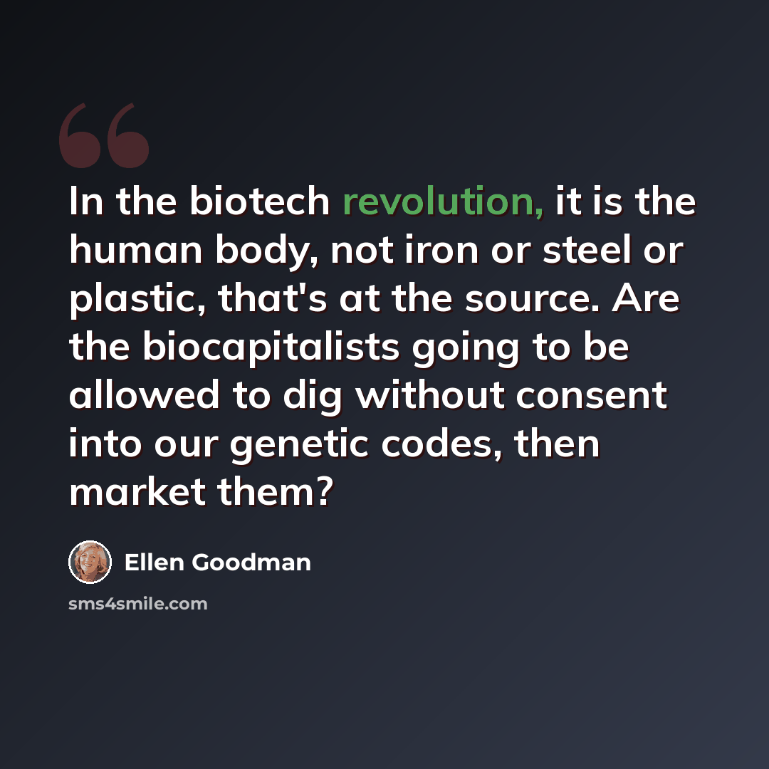 “In the biotech revolution, it is the human body, not iron or steel or plastic, that's at the source. Are the biocapitalists going to be allowed to dig without consent into our genetic codes, then market them?” quote by Ellen Goodman