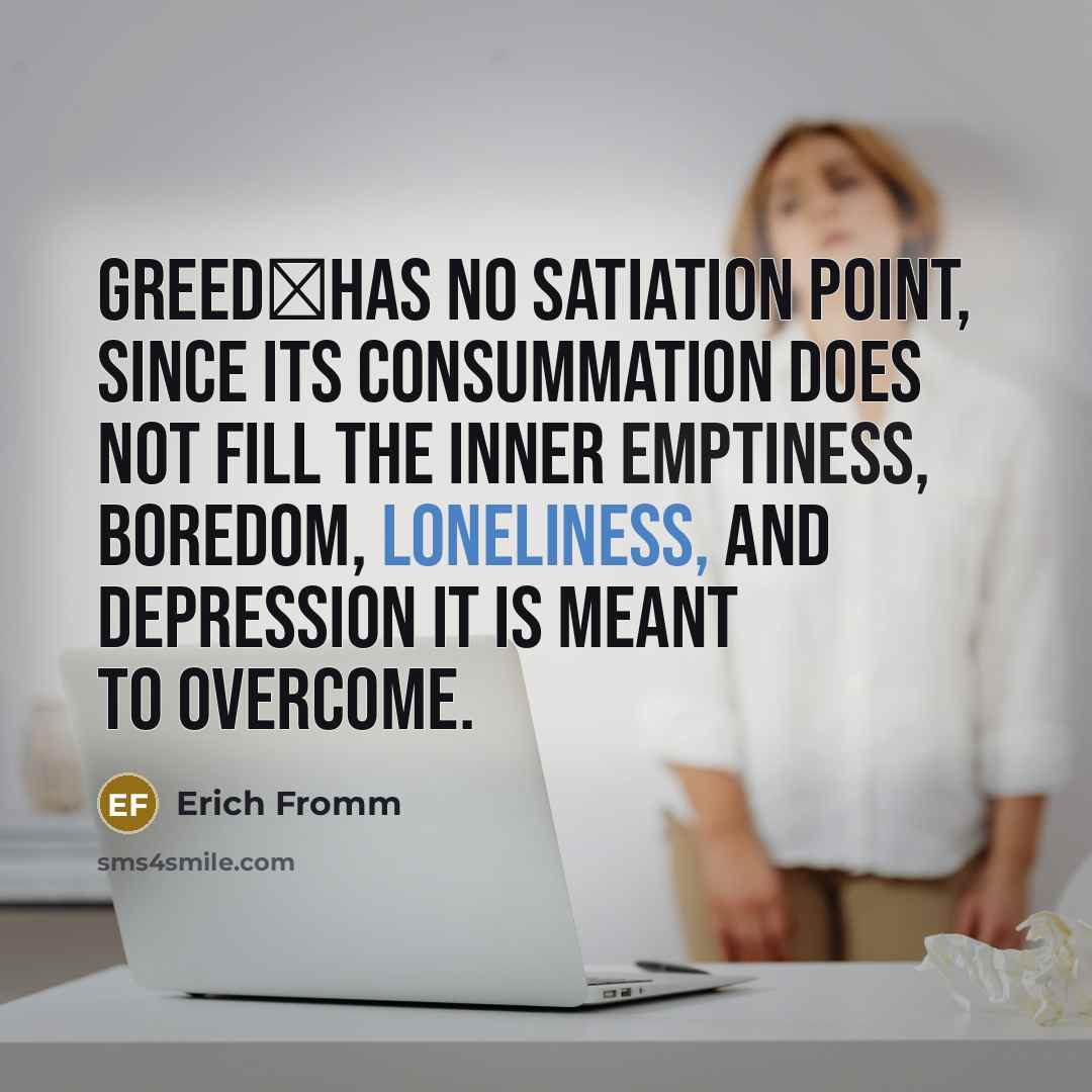 “Greedhas no satiation point, since its consummation does not fill the inner emptiness, boredom, loneliness, and depression it is meant to overcome.” quote by Erich Fromm
