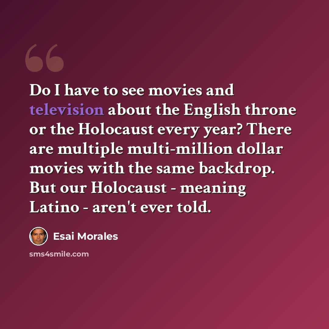 “Do I have to see movies and television about the English throne or the Holocaust every year? There are multiple multi-million dollar movies with the same backdrop. But our Holocaust - meaning Latino - aren't ever told.” quote by Esai Morales