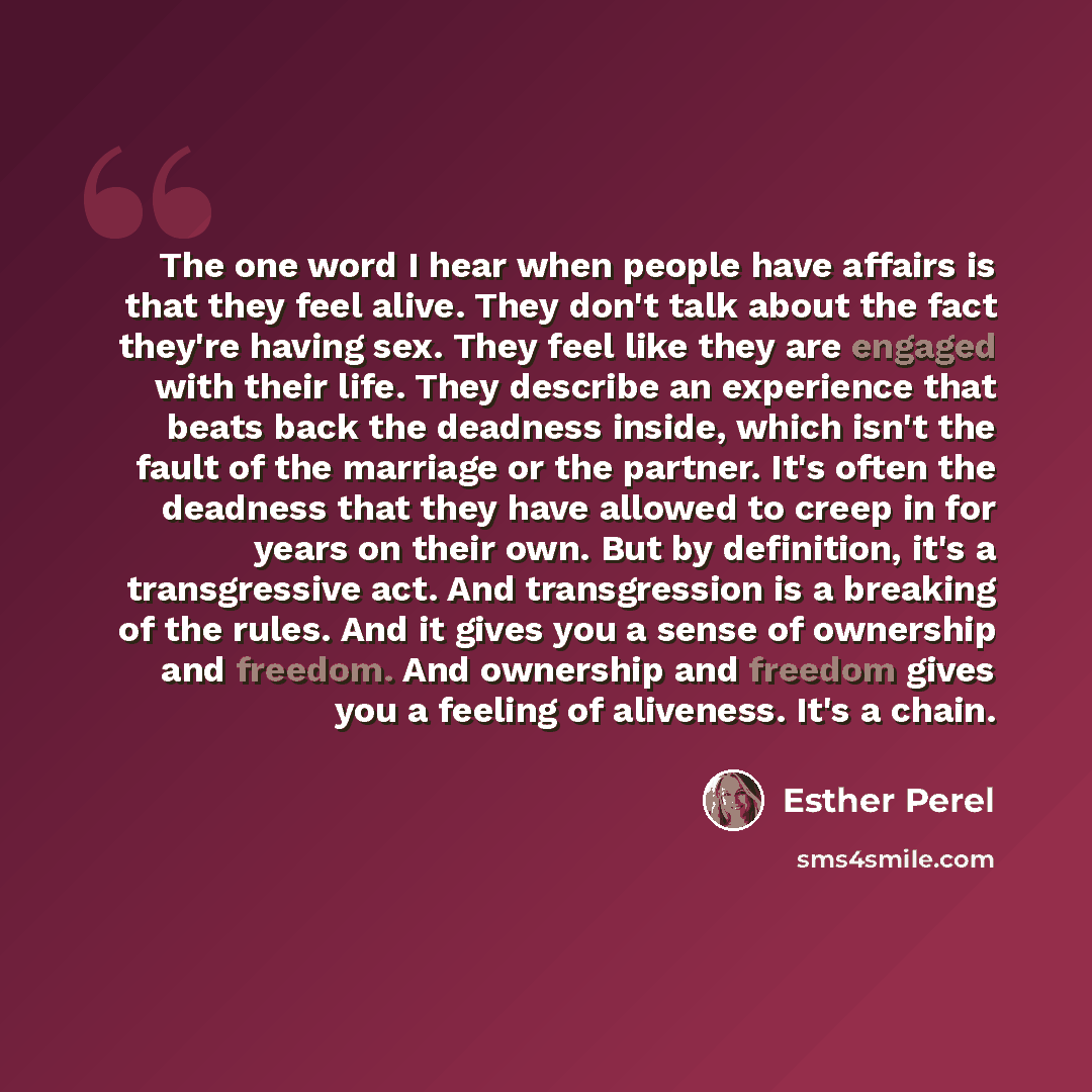 “The one word I hear when people have affairs is that they feel alive. They don't talk about the fact they're having sex. They feel like they are engaged with their life. They describe an experience that beats back the deadness inside, which isn't the fault of the marriage or the partner. It's…” quote by Esther Perel