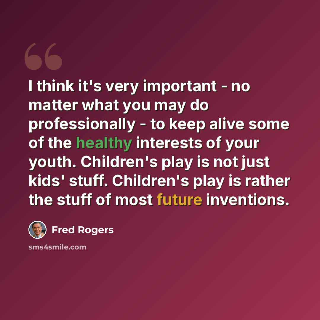“I think it's very important - no matter what you may do professionally - to keep alive some of the healthy interests of your youth. Children's play is not just kids' stuff. Children's play is rather the stuff of most future inventions.” quote by Fred Rogers