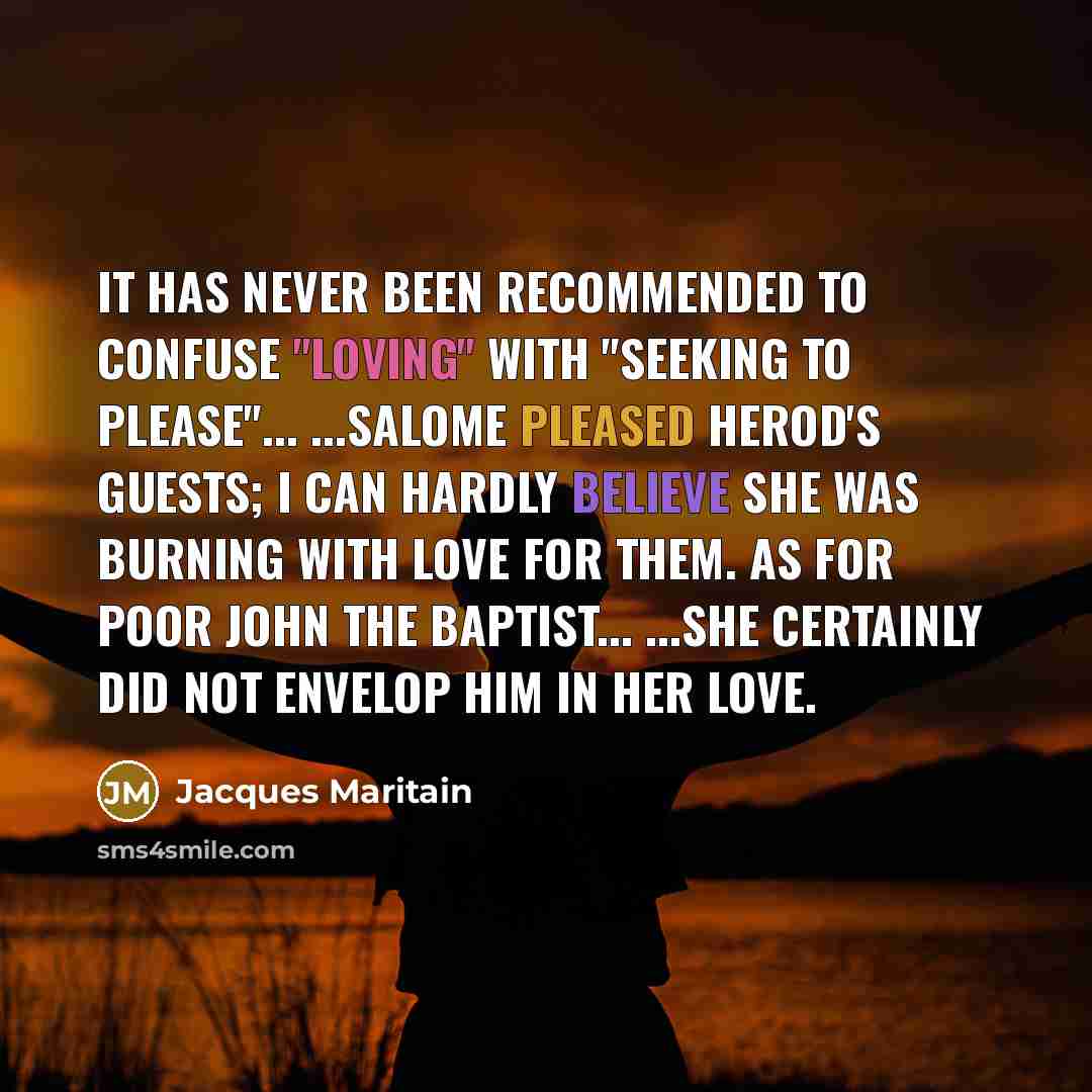 “It has never been recommended to confuse "loving" with "seeking to please"... ...Salome pleased Herod's guests; I can hardly believe she was burning with love for them. As for poor John the Baptist... ...she certainly did not envelop him in her love.” quote by Jacques Maritain