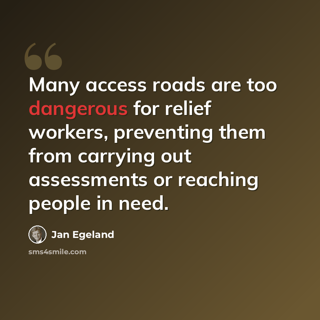 “Many access roads are too dangerous for relief workers, preventing them from carrying out assessments or reaching people in need.” quote by Jan Egeland