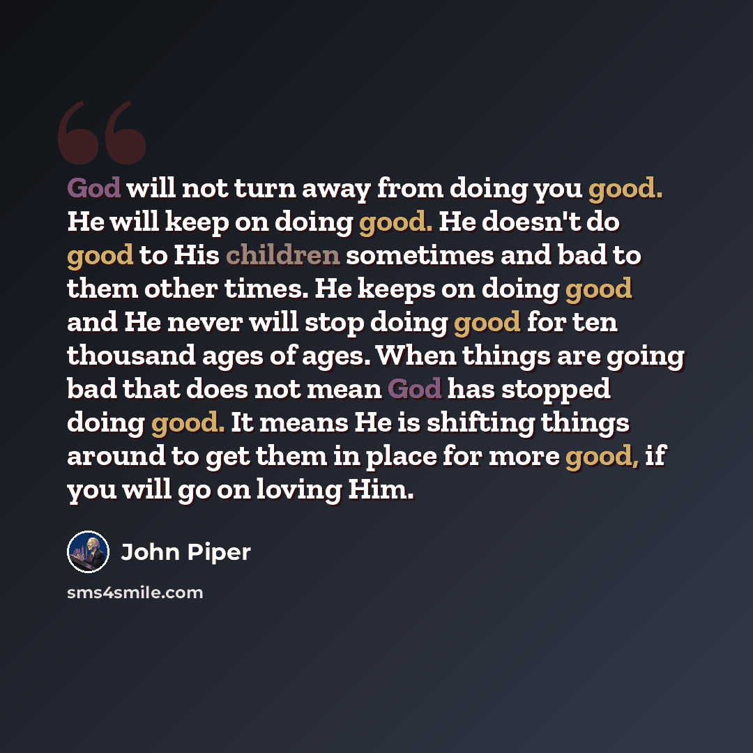 “God will not turn away from doing you good. He will keep on doing good. He doesn't do good to His children sometimes and bad to them other times. He keeps on doing good and He never will stop doing good for ten thousand ages of ages. When things are going bad that does not mean God has stopped…” quote by John Piper