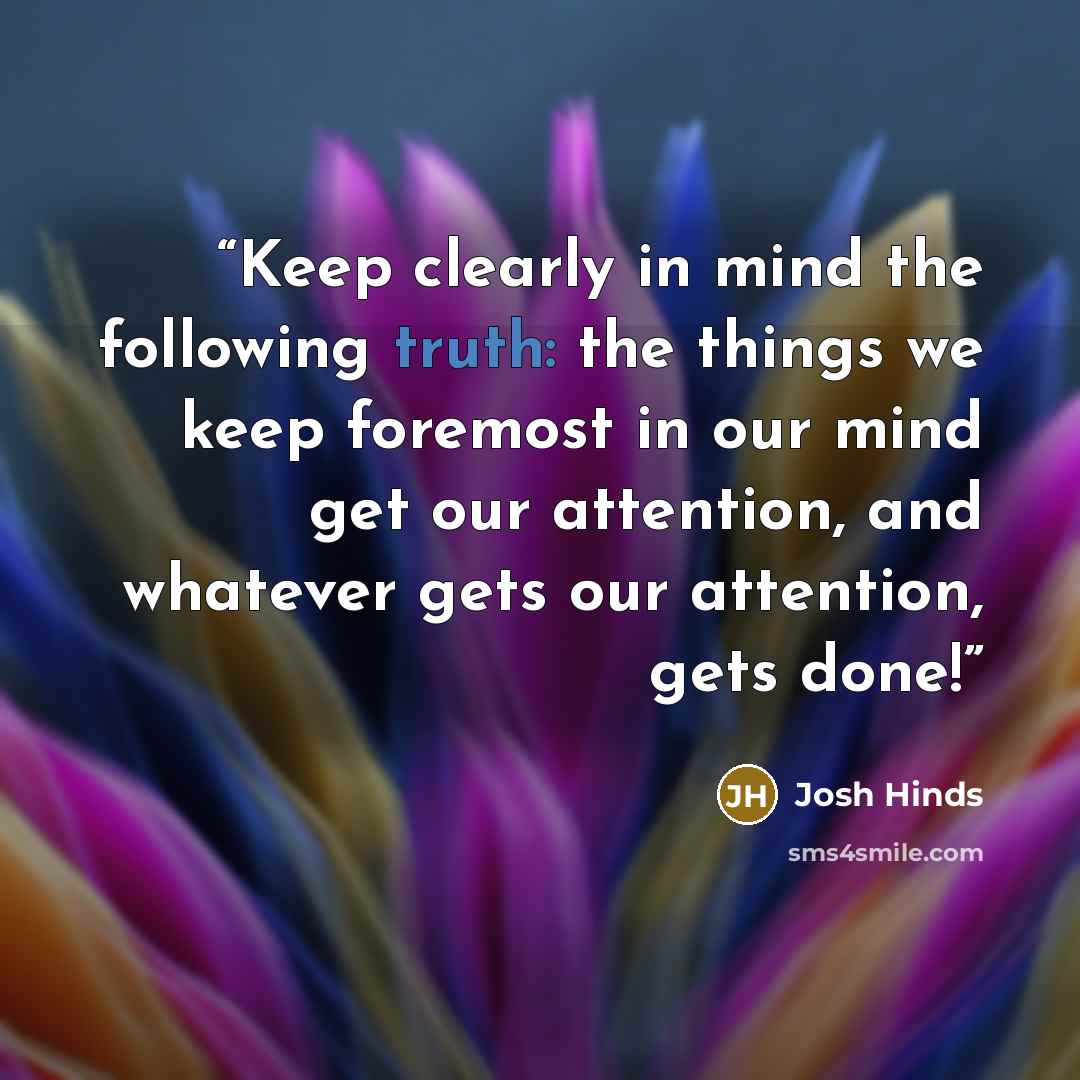 “Keep clearly in mind the following truth: the things we keep foremost in our mind get our attention, and whatever gets our attention, gets done!” quote by Josh Hinds