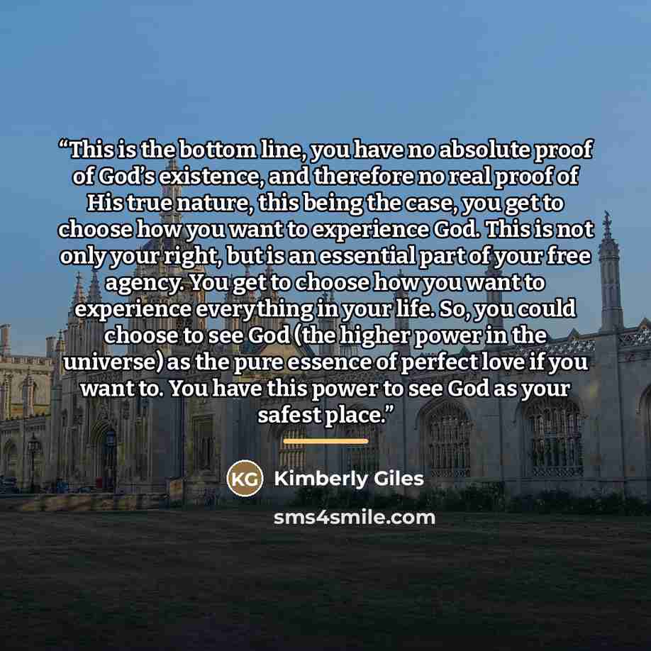 “This is the bottom line, you have no absolute proof of God’s existence, and therefore no real proof of His true nature, this being the case, you get to choose how you want to experience God. This is not only your right, but is an essential part of your free agency. You get to choose how you want…” quote by Kimberly Giles