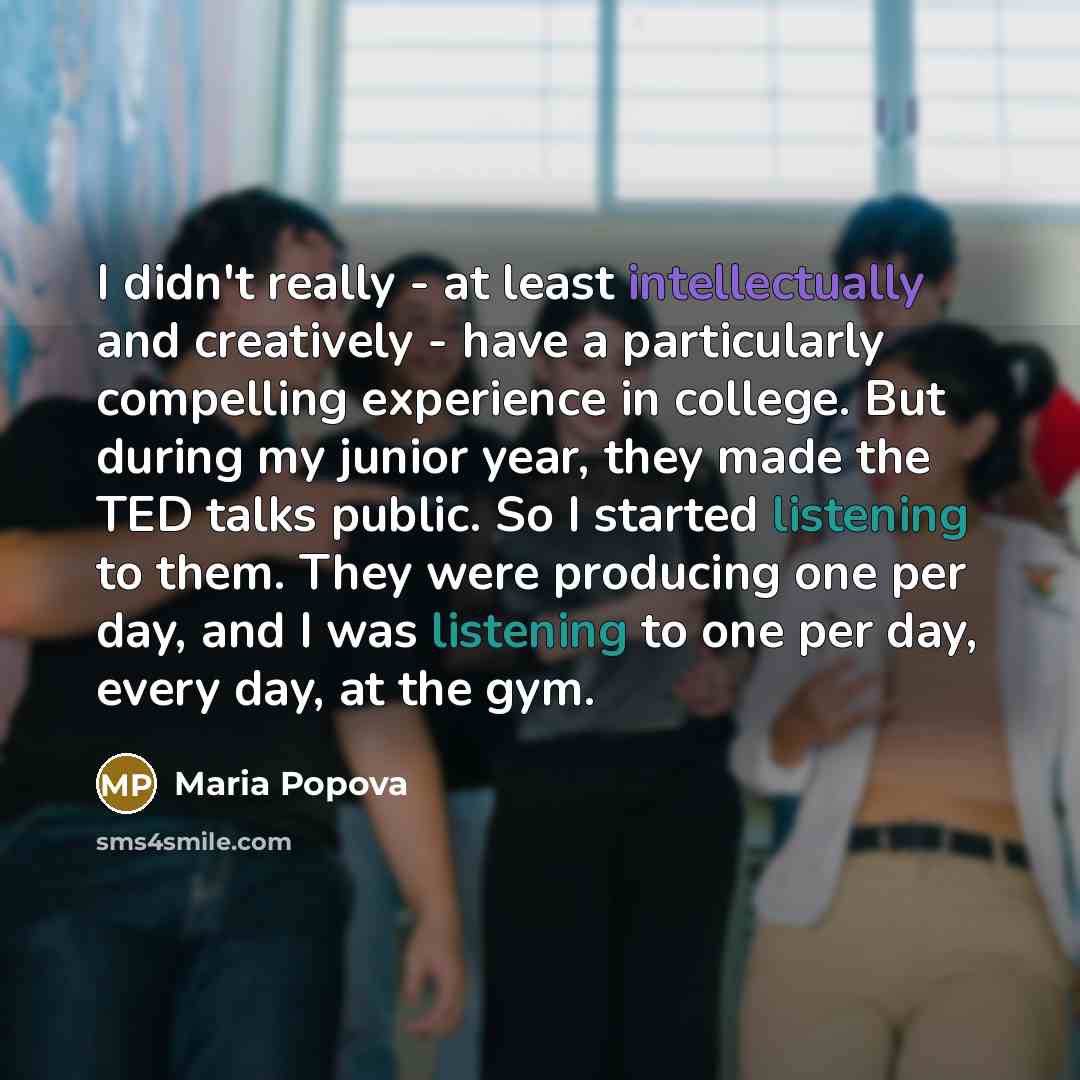“I didn't really - at least intellectually and creatively - have a particularly compelling experience in college. But during my junior year, they made the TED talks public. So I started listening to them. They were producing one per day, and I was listening to one per day, every day, at the gym.” quote by Maria Popova