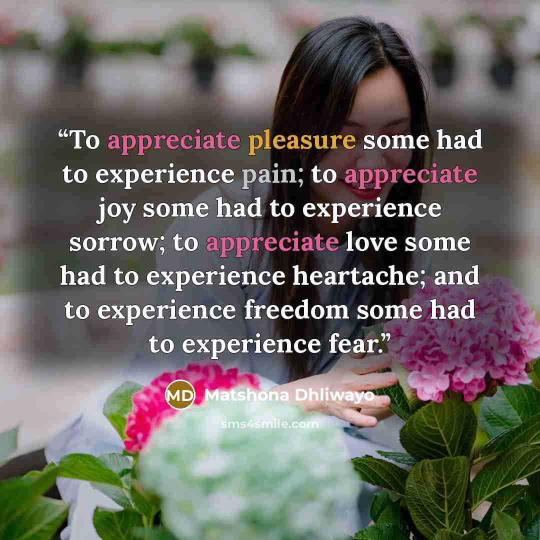 “To appreciate pleasure some had to experience pain; to appreciate joy some had to experience sorrow; to appreciate love some had to experience heartache; and to experience freedom some had to experience fear.” quote by Matshona Dhliwayo