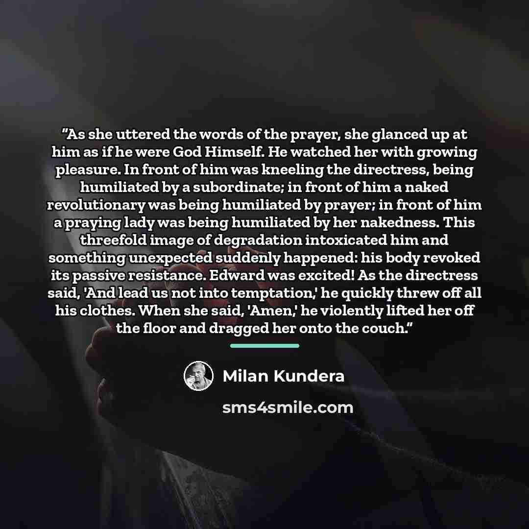“As she uttered the words of the prayer, she glanced up at him as if he were God Himself. He watched her with growing pleasure. In front of him was kneeling the directress, being humiliated by a subordinate; in front of him a naked revolutionary was being humiliated by prayer; in front of him a…” quote by Milan Kundera