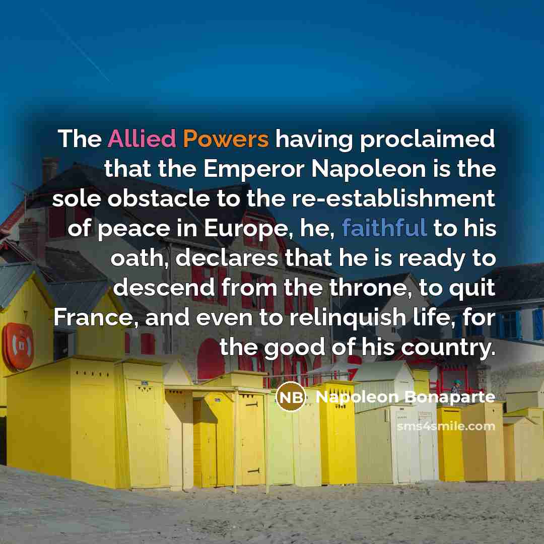 “The Allied Powers having proclaimed that the Emperor Napoleon is the sole obstacle to the re-establishment of peace in Europe, he, faithful to his oath, declares that he is ready to descend from the throne, to quit France, and even to relinquish life, for the good of his country.” quote by Napoleon Bonaparte