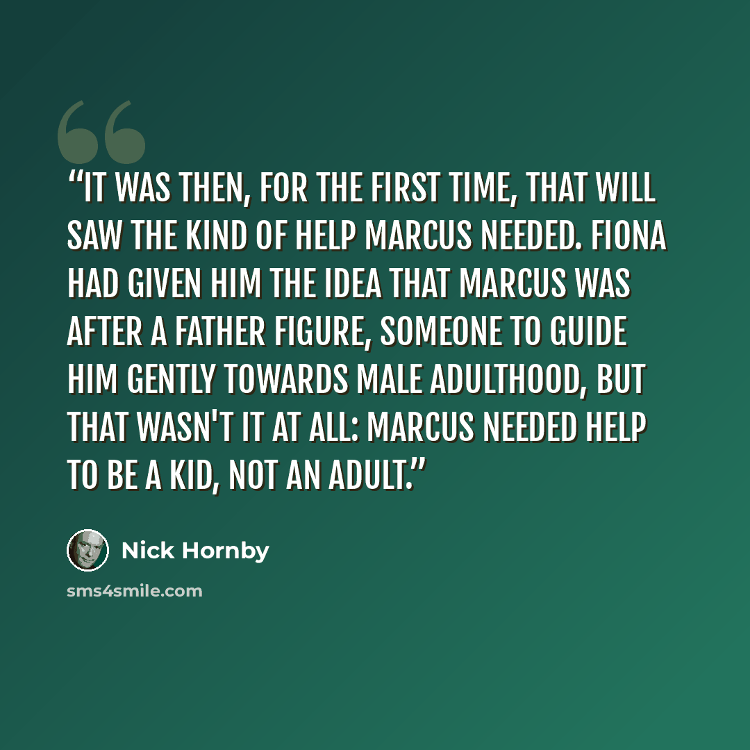 “It was then, for the first time, that Will saw the kind of help Marcus needed. Fiona had given him the idea that Marcus was after a father figure, someone to guide him gently towards male adulthood, but that wasn't it at all: Marcus needed help to be a kid, not an adult.” quote by Nick Hornby