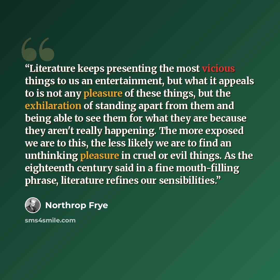 “Literature keeps presenting the most vicious things to us an entertainment, but what it appeals to is not any pleasure of these things, but the exhilaration of standing apart from them and being able to see them for what they are because they aren't really happening. The more exposed we are to…” quote by Northrop Frye
