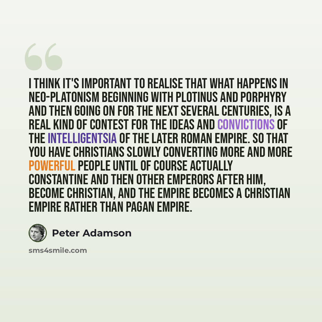 “I think it's important to realise that what happens in Neo-Platonism beginning with Plotinus and Porphyry and then going on for the next several centuries, is a real kind of contest for the ideas and convictions of the intelligentsia of the later Roman Empire. So that you have Christians slowly…” quote by Peter Adamson
