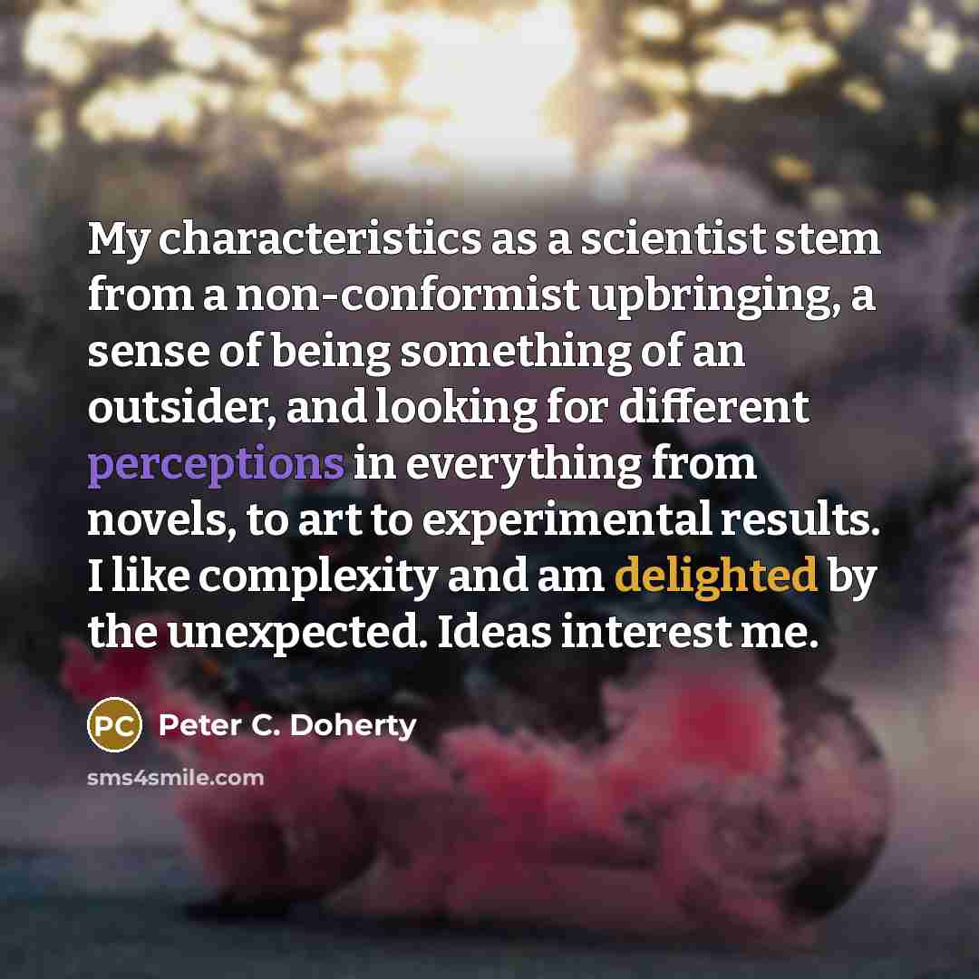 “My characteristics as a scientist stem from a non-conformist upbringing, a sense of being something of an outsider, and looking for different perceptions in everything from novels, to art to experimental results. I like complexity and am delighted by the unexpected. Ideas interest me.” quote by Peter C. Doherty