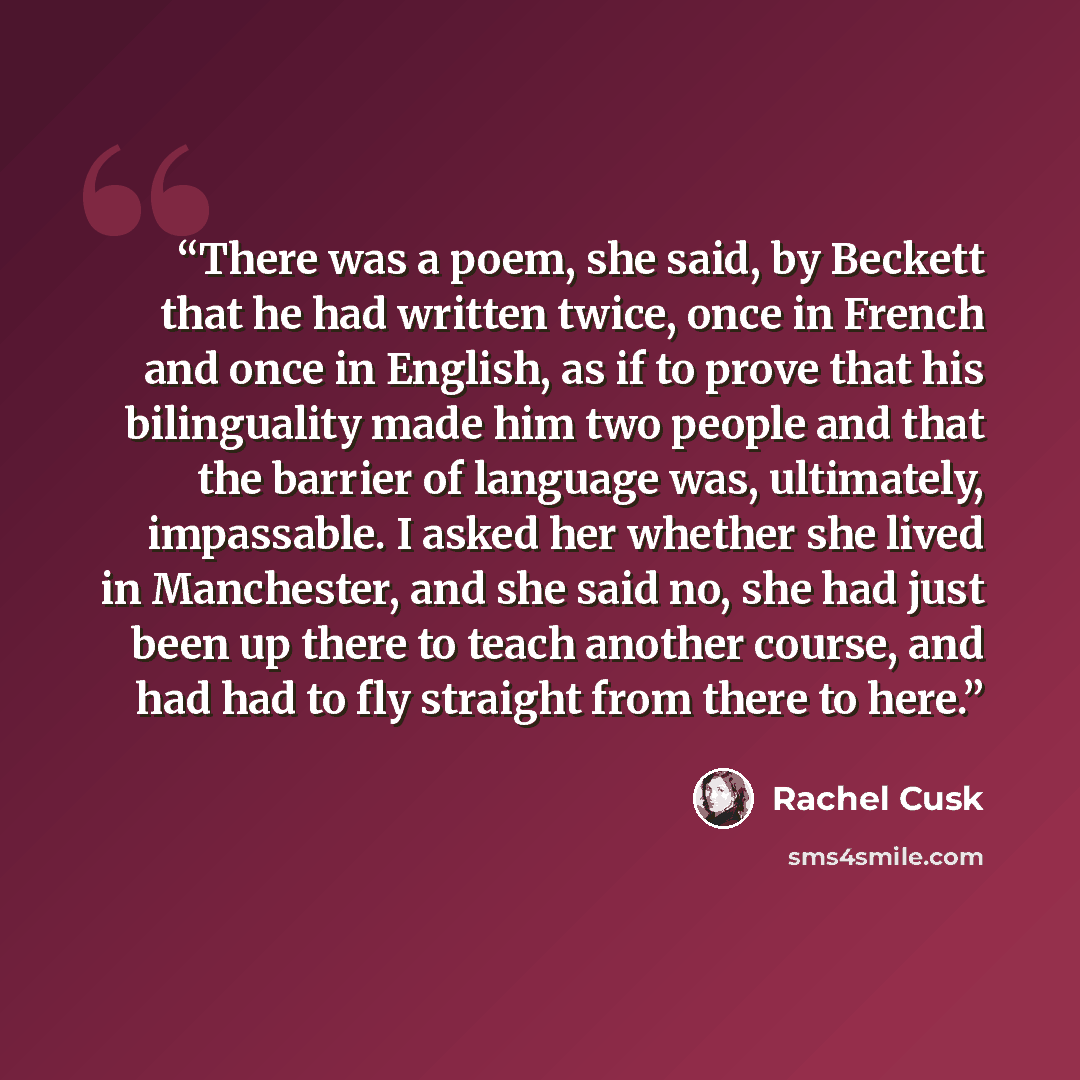 “There was a poem, she said, by Beckett that he had written twice, once in French and once in English, as if to prove that his bilinguality made him two people and that the barrier of language was, ultimately, impassable. I asked her whether she lived in Manchester, and she said no, she had just…” quote by Rachel Cusk