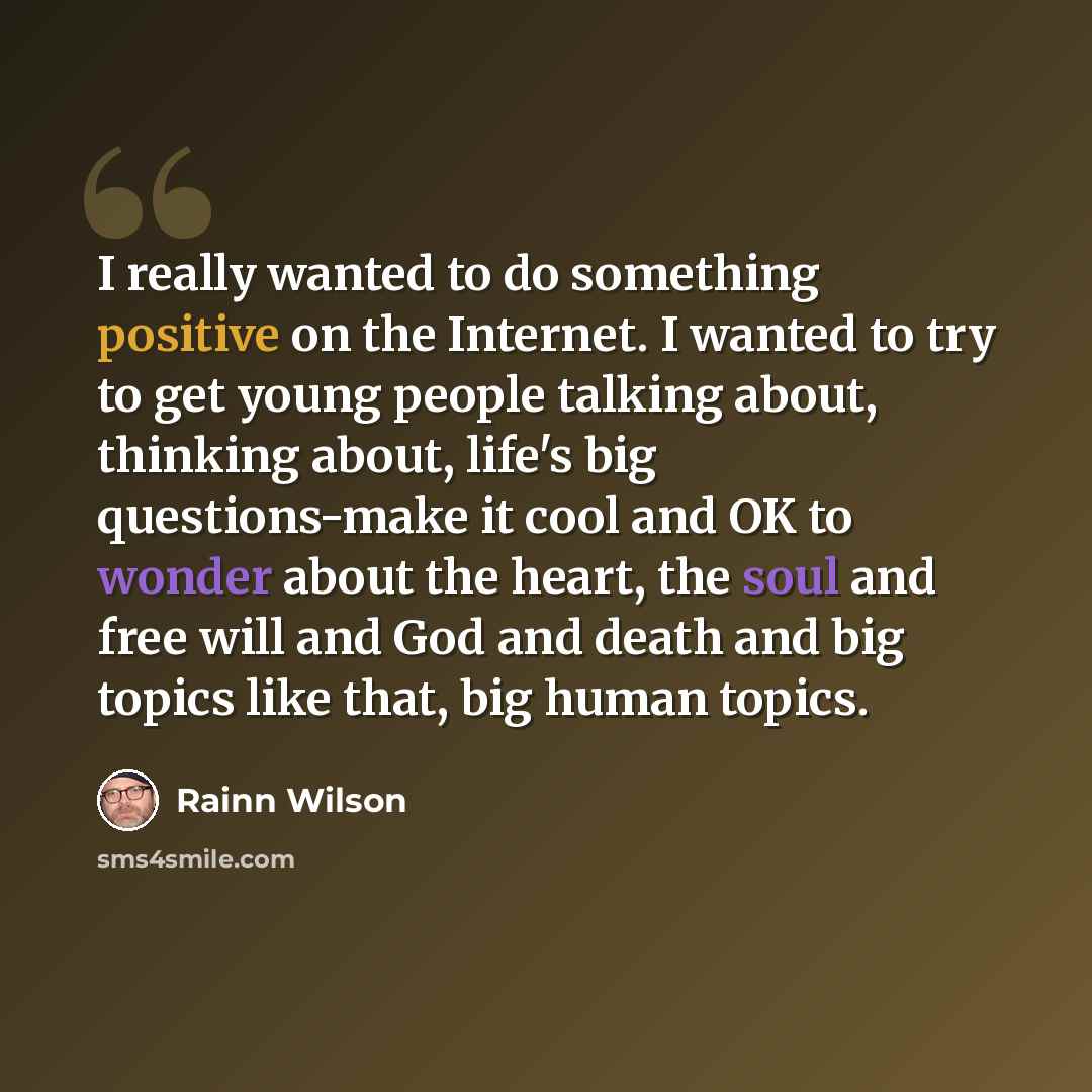 “I really wanted to do something positive on the Internet. I wanted to try to get young people talking about, thinking about, life's big questions-make it cool and OK to wonder about the heart, the soul and free will and God and death and big topics like that, big human topics.” quote by Rainn Wilson