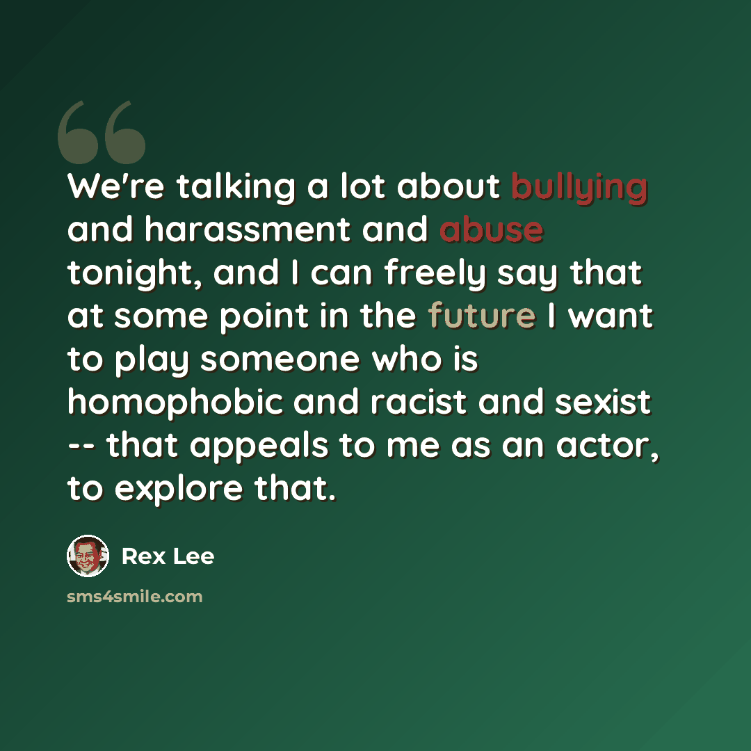 “We're talking a lot about bullying and harassment and abuse tonight, and I can freely say that at some point in the future I want to play someone who is homophobic and racist and sexist -- that appeals to me as an actor, to explore that.” quote by Rex Lee