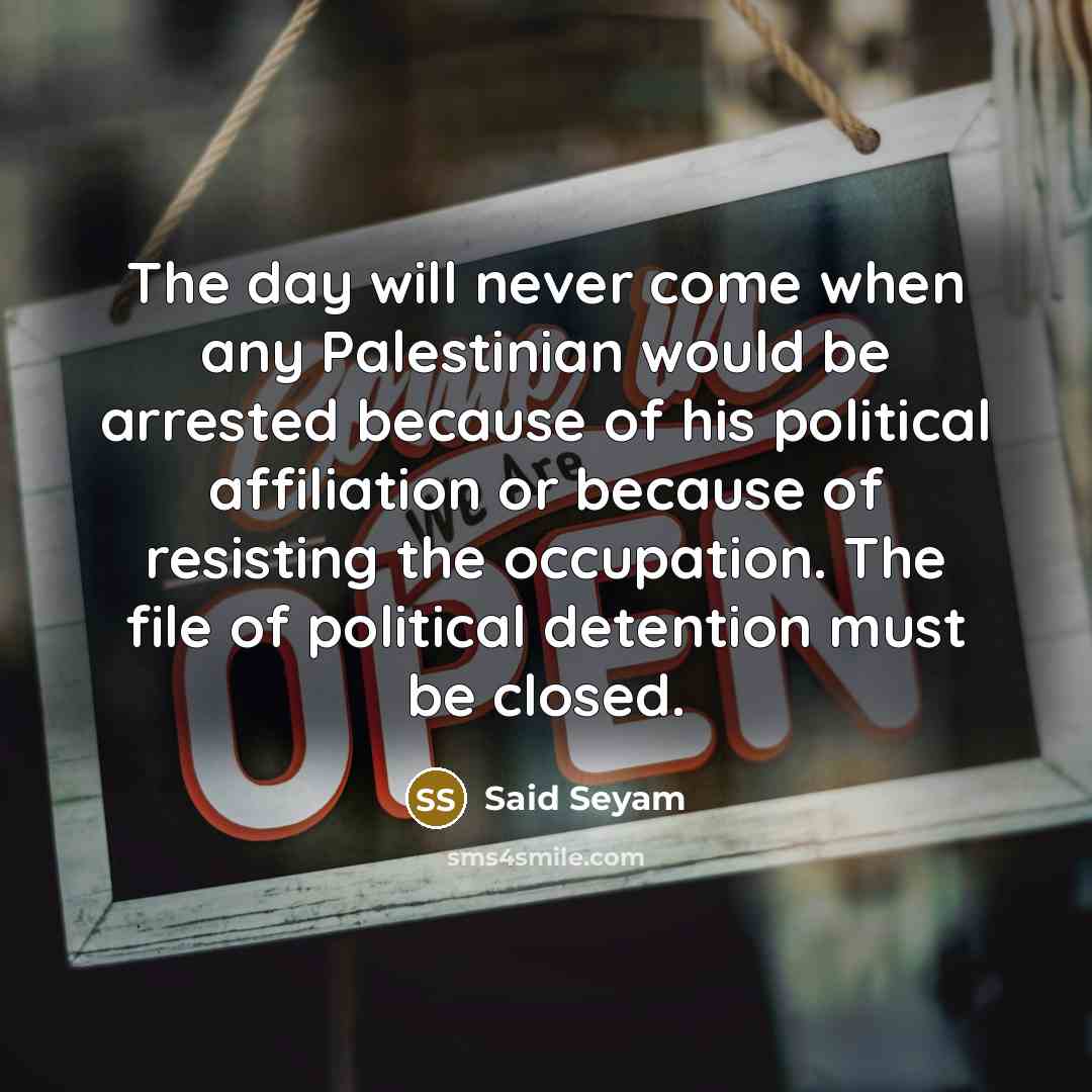 “The day will never come when any Palestinian would be arrested because of his political affiliation or because of resisting the occupation. The file of political detention must be closed.” quote by Said Seyam