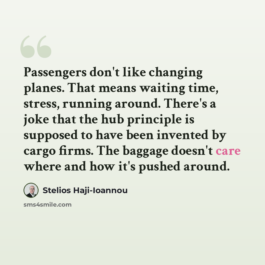 “Passengers don't like changing planes. That means waiting time, stress, running around. There's a joke that the hub principle is supposed to have been invented by cargo firms. The baggage doesn't care where and how it's pushed around.” quote by Stelios Haji-Ioannou
