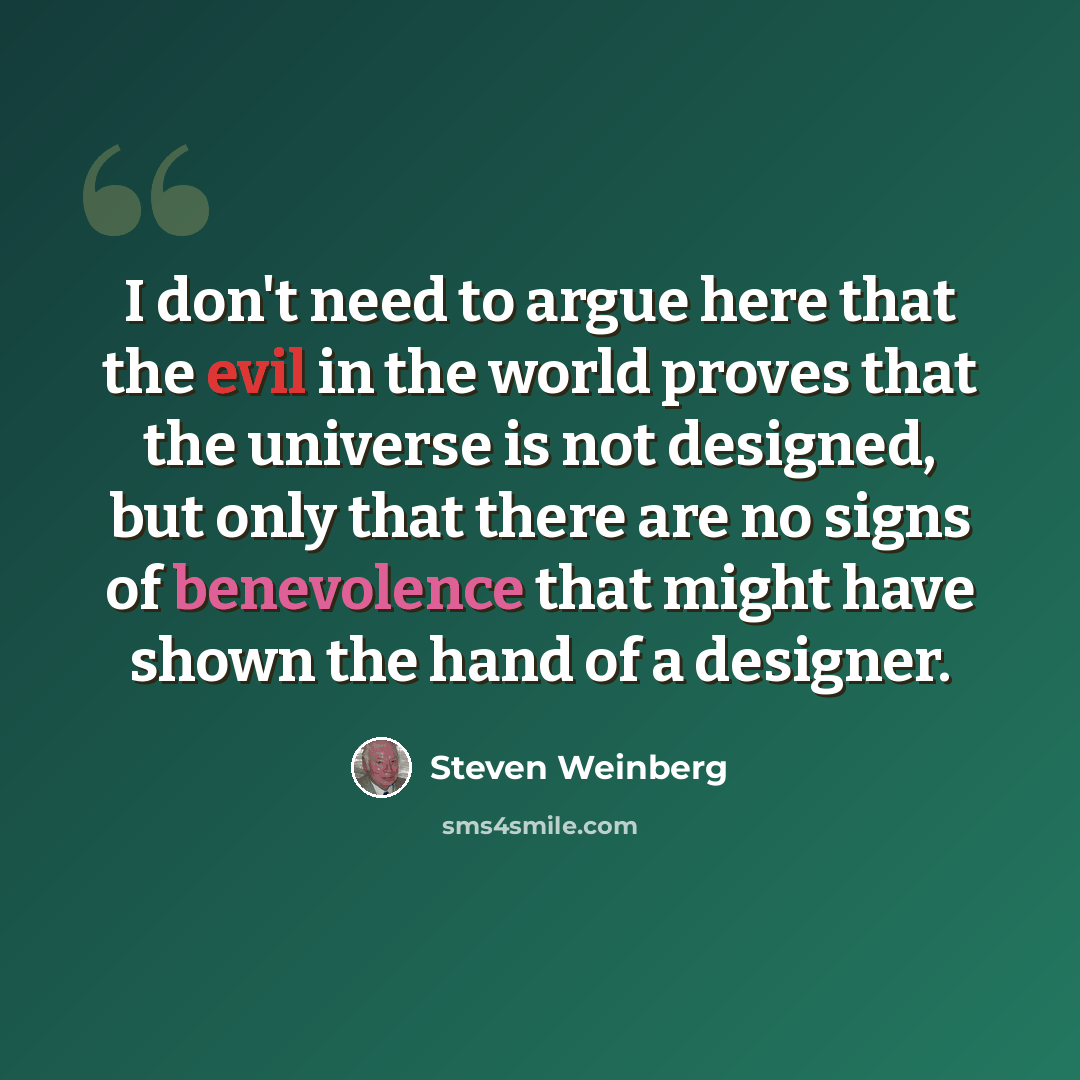 “I don't need to argue here that the evil in the world proves that the universe is not designed, but only that there are no signs of benevolence that might have shown the hand of a designer.” quote by Steven Weinberg