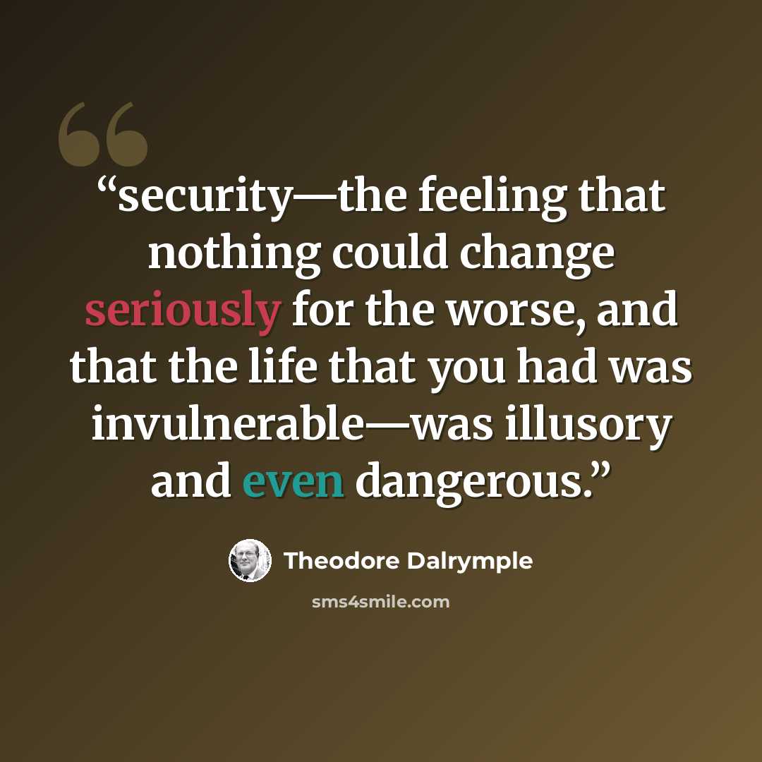 “security—the feeling that nothing could change seriously for the worse, and that the life that you had was invulnerable—was illusory and even dangerous.” quote by Theodore Dalrymple