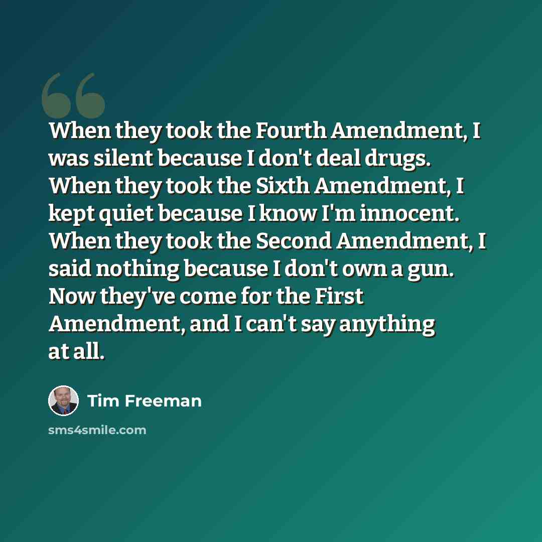 “When they took the Fourth Amendment, I was silent because I don't deal drugs. When they took the Sixth Amendment, I kept quiet because I know I'm innocent. When they took the Second Amendment, I said nothing because I don't own a gun. Now they've come for the First Amendment, and I can't say…” quote by Tim Freeman