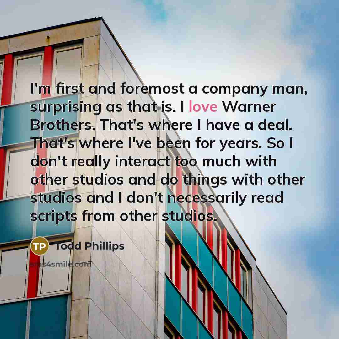 “I'm first and foremost a company man, surprising as that is. I love Warner Brothers. That's where I have a deal. That's where I've been for years. So I don't really interact too much with other studios and do things with other studios and I don't necessarily read scripts from other studios.” quote by Todd Phillips