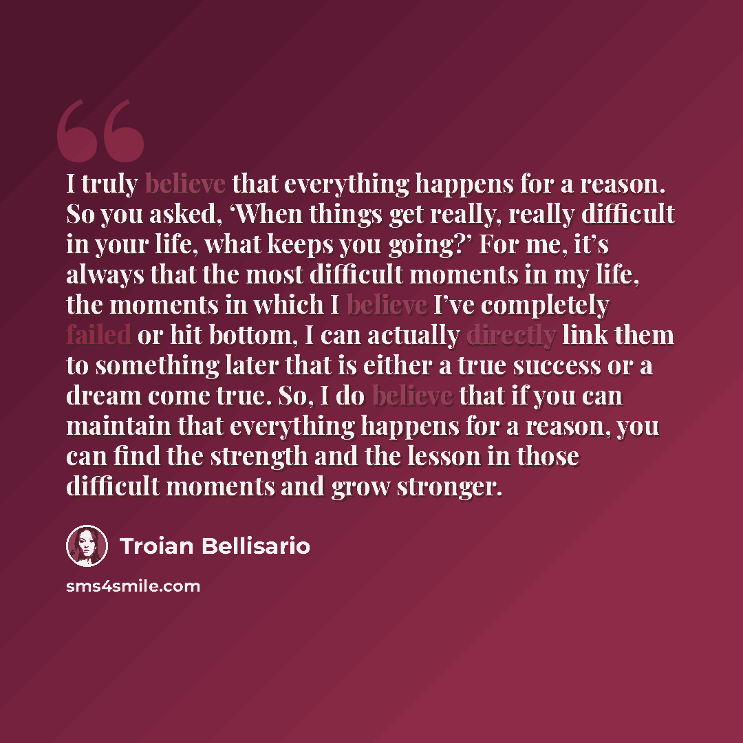 “I truly believe that everything happens for a reason. So you asked, ‘When things get really, really difficult in your life, what keeps you going?’ For me, it’s always that the most difficult moments in my life, the moments in which I believe I’ve completely failed or hit bottom, I can actually…” quote by Troian Bellisario